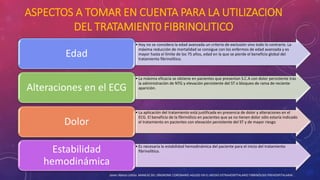 ASPECTOS A TOMAR EN CUENTA PARA LA UTILIZACION 
DEL TRATAMIENT0 FIBRINOLITICO 
• Hoy no se considera la edad avanzada un criterio de exclusión sino todo lo contrario. La 
máxima reducción de mortalidad se consigue con los enfermos de edad avanzada y es 
mayor hasta el límite de los 75 años, edad en la que se pierde el beneficio global del 
tratamiento fibrinolítico. Edad 
• La máxima eficacia se obtiene en pacientes que presentan S.C.A con dolor persistente tras 
la administración de NTG y elevación persistente del ST o bloqueo de rama de reciente 
Alteraciones en el ECG aparición. 
• La aplicación del tratamiento está justificada en presencia de dolor y alteraciones en el 
ECG. El beneficio de la fibrinólisis en pacientes que ya no tienen dolor sólo estaría indicado 
Dolor el tratamiento en pacientes con elevación persistente del ST y de mayor riesgo 
Estabilidad fibrinolítico. 
hemodinámica 
• Es necesaria la estabilidad hemodinámica del paciente para el inicio del tratamiento 
Javier Alonso Urbita. MANEJO DEL SÍNDROME CORONARIO AGUDO EN EL MEDIO EXTRAHOSPITALARIO FIBRINÓLISIS PREHOSPITALARIA. 
 
