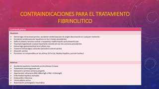 CONTRAINDICACIONES PARA EL TRATAMIENTO 
FIBRINOLITICO 
Contraindicaciones 
Absolutas 
 Hemorragia intracraneal previa o accidente cerebrovascular de origen desconocido en cualquier momento 
 Accidente cerebrovascular isquémico en los 6 meses precedentes 
 Daño el sistema nervioso central o neoplasia o malformación auriculoventricular 
 Trauma/cirugía/lesión craneal importante reciente (en las tres semanas precedentes 
 Hemorragia gastrointestinal en el ultimo mes 
 Trastorno hemorrágico conocido (excluida la menstruación) 
 Disección aortica 
 Punciones no compresibles en las ultimas 24 hrs (ej. Biobsia hepática, punción lumbar) 
Relativas 
 Accidente isquémico transitorio en los últimos 6 meses 
 Tratamiento anticoagulante oral 
 Gestación o primera semana posparto 
 Hipertensión refractaria (PAS>180mmgh o PAD >110mmgh) 
 Enfermedad hepática avanzada 
 Endocarditis infecciosa 
 Ulcera péptica activa 
 Reanimación prolongada o traumática 
 