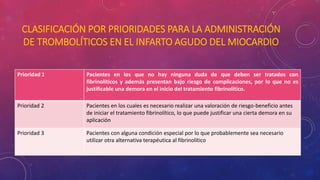 CLASIFICACIÓN POR PRIORIDADES PARA LA ADMINISTRACIÓN 
DE TROMBOLÍTICOS EN EL INFARTO AGUDO DEL MIOCARDIO 
Prioridad 1 Pacientes en los que no hay ninguna duda de que deben ser tratados con 
fibrinolíticos y además presentan bajo riesgo de complicaciones, por lo que no es 
justificable una demora en el inicio del tratamiento fibrinolítico. 
Prioridad 2 Pacientes en los cuales es necesario realizar una valoración de riesgo-beneficio antes 
de iniciar el tratamiento fibrinolítico, lo que puede justificar una cierta demora en su 
aplicación 
Prioridad 3 Pacientes con alguna condición especial por lo que probablemente sea necesario 
utilizar otra alternativa terapéutica al fibrinolítico 
 
