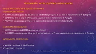 TRATAMIENTO ANTIPLAQUETARIO COADYUVANTES 
DOSIS DE TRATAAMIENTO ANTIPLAQUTARIO COADYUVANTE 
CON ANGIOPLASTIA PRIMARIA 
 ASPIRINA: dosis de carga de 150-300 por via oral o de 80-150mg iv seguida de una dosis de mantenimiento de 75-100mg/dia 
 COPIDOGREL: dosis de carga de 600mg via oral, seguida de dosis de mantenimiento de 75 mg/dia 
 PRASUGREL: dosis de carga de 60mg por via oral, seguida de dosis de mantenimiento de 10mg/dia 
CON TRATAMIENTO FIBRINOLITICO 
 ASPIRINA: dosis inicia de 150-500mg por via oral o 250mg iv 
 CLOPIDOGREL: dosis de carga de 300mg por via oral si el paciente < de 75 años, seguida de dosis de mantenieminto de 75mg/dia 
SIN TRATAMIENTO DE REPERFUSION 
 ASPIRINA: dosis inicial de 150-500 mg PO 
 CLOPIDOGREL: 75 mg/dia PO 
Rev Esp Cardiol, Guía de práctica clínica de la ESC para el manejo del infarto agudo de miocardio en pacientes con elevación del ST, 2013 
 