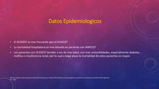 Datos Epidemiologicos 
• El SCASEST es mas frecuente que el SCACEST 
• La mortalidad hospitalaria es mas elevada en paciente con IAMCEST 
• Los pacientes con SCASEST tienden a ser de mas edad, con mas comorbilidades, especialmente diabetes 
mellitus e insuficiencia renal, por lo cual a largo plazo la mortalidad de estos pacientes es mayor. 
Rev Esp Cardiol. Guía de práctica clínica de la ESC para el manejo del síndrome coronario agudo en pacientes sin elevación persistente del segmento 
ST , 2012 
 