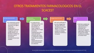 OTROS TRATAMIENTOS FARMACOLOGICOS EN EL 
SCACEST 
BETABLOQUEADORES 
• Su tratamiento precoz 
no se recomienda en 
pacientes con signos 
clínicos de 
hipotensión o 
insuficiencia cardiaca 
congestiva, pero se 
puede asociar a un 
beneficio modesto en 
pacientes que se 
encuentran 
hemodinamicamnete 
estables 
Tratamiento 
hipolipemiante 
• La reducción de 
colesterol unido a LDL 
con estatinas, ha 
demostrado un 
mayor riesgo de 
reducción en el riesgo 
de muerte 
cardiovascular, ACV y 
revascularización 
coronaria, por tanto 
su utilización se debe 
iniciar de una manera 
precoz 
independientemente 
de la concentración 
de colesterol. 
Antagonistas de calcio 
• No está justificado el 
• uso de antagonistas 
del calcio de forma 
profiláctica en la fase 
aguda. En la fase 
crónica, el verapamilo 
puede ser útil para 
prevenir el reinfarto y 
la muerte 
IECAS 
• Está bien establecido 
que los IECA deben 
administrarse a 
pacientes con 
fracción de eyección 
deprimida (< 40%) o a 
los que han tenido 
insuficiencia cardiaca 
en la fase inicial 
Rev Esp Cardiol, Guía de práctica clínica de la ESC para el manejo del infarto agudo de miocardio en pacientes con elevación del ST, 2013 
 