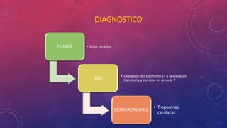 DIAGNOSTICO 
CLINICA • Dolor torácico 
ECG • Depresión del segmento ST o la elevación 
transitoria y cambios en la onda T 
BIOMARCADORES 
• Troponinas 
cardiacas 
 