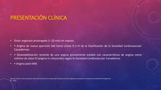 PRESENTACIÓN CLÍNICA 
• Dolor anginoso prolongado (> 20 min) en reposo. 
• • Angina de nueva aparición (de novo) (clase II o III de la Clasificación de la Sociedad Cardiovascular 
Canadiense). 
• • Desestabilización reciente de una angina previamente estable con características de angina como 
mínimo de clase III (angina in crescendo) según la Sociedad Cardiovascular Canadiense. 
• • Angina post-IAM. 
Rev Esp Cardiol. Guía de práctica clínica de la ESC para el manejo del síndrome coronario agudo en pacientes sin elevación persistente del segmento 
ST , 2012 
 