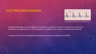 ELECTROCARDIOGRAMA 
• Depresión del segmento ST o la elevación transitoria y cambios en la onda T. La presencia de elevación 
persistente del segmento ST (> 20 min) apunta a un IAMCEST, que requiere un tratamiento diferente. 
• La existencia de un ECG completamente normal no excluye la posibilidad de SCASEST. 
 