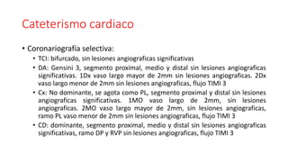 Cateterismo cardiaco
• Coronariografía selectiva:
• TCI: bifurcado, sin lesiones angiograficas significativas
• DA: Gensin...