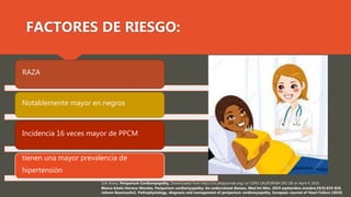 Zolt Arany, Peripartum Cardiomyopathy, Downloaded from http://circ.ahajournals.org/ at CONS CALIFORNIA DIG LIB on April 4, 2016
Blanca Estela Herrera-Morales, Peripartum cardiomyopathy: An undervalued disease, Med Int Méx. 2019 septiembre-octubre;35(5):819-826.
Johann Bauersachs1, Pathophysiology, diagnosis and management of peripartum cardiomyopathy, European Journal of Heart Failure (2019)
RAZA
Notablemente mayor en negros
Incidencia 16 veces mayor de PPCM
tienen una mayor prevalencia de
hipertensión
FACTORES DE RIESGO:
 