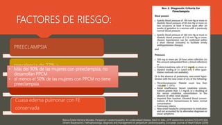 Blanca Estela Herrera-Morales, Peripartum cardiomyopathy: An undervalued disease, Med Int Méx. 2019 septiembre-octubre;35(5):819-826.
Johann Bauersachs1, Pathophysiology, diagnosis and management of peripartum cardiomyopathy, European Journal of Heart Failure (2019)
PREECLAMPSIA
prevalencia de 22%,>
causa diastólica disfunción
Cuasa edema pulmonar con FE
conservada
FACTORES DE RIESGO:
• Más del 90% de las mujeres con preeclampsia, no
desarrollan PPCM
• al menos el 50% de las mujeres con PPCM no tiene
preeclampsia.
 