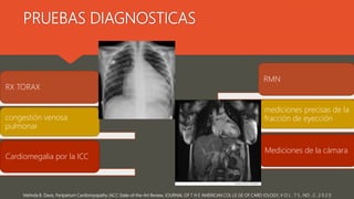 PRUEBAS DIAGNOSTICAS
Melinda B. Davis, Peripartum Cardiomyopathy JACC State-of-the-Art Review, JOURNAL OF T H E AMERICAN COL LE GE OF CARD IOLOGY, V O L . 7 5 , NO . 2 , 2 0 2 0
RX TORAX
congestión venosa
pulmonar
Cardiomegalia por la ICC
RMN
mediciones precisas de la
fracción de eyección
Mediciones de la cámara
 