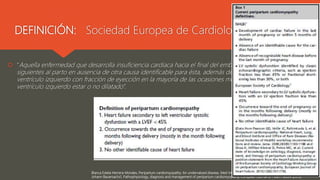 DEFINICIÓN: Sociedad Europea de Cardiología 2010
 “Aquella enfermedad que desarrolla insuficiencia cardiaca hacia el final del embarazo o en los meses
siguientes al parto en ausencia de otra causa identificable para ésta, además de una disfunción sistólica del
ventrículo izquierdo con fracción de eyección en la mayoría de las ocasiones menor al 45%, pudiendo el
ventrículo izquierdo estar o no dilatado”.
Blanca Estela Herrera-Morales, Peripartum cardiomyopathy: An undervalued disease, Med Int Méx. 2019 septiembre-octubre;35(5):819-826.
Johann Bauersachs1, Pathophysiology, diagnosis and management of peripartum cardiomyopathy, European Journal of Heart Failure (2019)
 