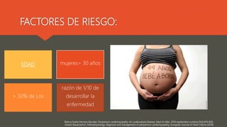 Blanca Estela Herrera-Morales, Peripartum cardiomyopathy: An undervalued disease, Med Int Méx. 2019 septiembre-octubre;35(5):819-826.
Johann Bauersachs1, Pathophysiology, diagnosis and management of peripartum cardiomyopathy, European Journal of Heart Failure (2019)
FACTORES DE RIESGO:
EDAD mujeres> 30 años
> 50% de Los
razón de 1/10 de
desarrollar la
enfermedad
 