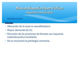 ∗ Multifactorial
Causas:Causas:
∗ Alteración de la reserva vasodilatadora
∗ Mayor demanda de O2
∗ Elevación de las presiones de llenado con isquemia
subendocardica resultante
∗ No es necesaria la patología coronaria.
Miocardiopatía hipertrófica:Miocardiopatía hipertrófica:
Isquemia miocárdicaIsquemia miocárdica
 