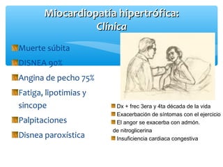 Miocardiopatía hipertrófica:Miocardiopatía hipertrófica:
ClínicaClínica
Muerte súbita
DISNEA 90%
Angina de pecho 75%
Fatiga, lipotimias y
sincope
Palpitaciones
Disnea paroxística
Dx + frec 3era y 4ta década de la vida
Exacerbación de síntomas con el ejercicio
El angor se exacerba con admón.
de nitroglicerina
Insuficiencia cardiaca congestiva
 