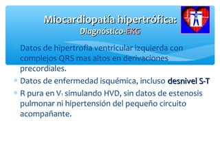Miocardiopatía hipertrófica:Miocardiopatía hipertrófica:
Diagnóstico-Diagnóstico-EKGEKG
∗ Datos de hipertrofia ventricular izquierda con
complejos QRS mas altos en derivaciones
precordiales.
∗ Datos de enfermedad isquémica, incluso desnivel S-Tdesnivel S-T
∗ R pura en V1 simulando HVD, sin datos de estenosis
pulmonar ni hipertensión del pequeño circuito
acompañante.
 