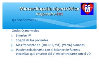 Miocardiopatía hipertrófica:Miocardiopatía hipertrófica:
Diagnóstico-Diagnóstico-EKGEKG
∗ 15% son normales
∗ Ondas Q anormales
1. Simulan IM
2. 20-50% de los pacientes
3. Mas frecuente en (DII, DIII, aVf), (V2-V6) o ambas.
4. Pueden relacionarse con el balance de fuerzas
electricas que emanan del VI en contraparte con el VD.
 