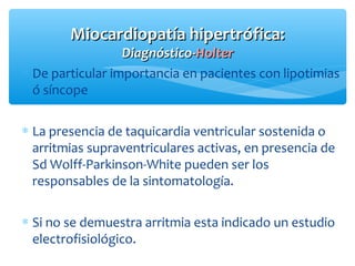 ∗ De particular importancia en pacientes con lipotimias
ó síncope
∗ La presencia de taquicardia ventricular sostenida o
arritmias supraventriculares activas, en presencia de
Sd Wolff-Parkinson-White pueden ser los
responsables de la sintomatología.
∗ Si no se demuestra arritmia esta indicado un estudio
electrofisiológico.
Miocardiopatía hipertrófica:Miocardiopatía hipertrófica:
Diagnóstico-Diagnóstico-HolterHolter
 