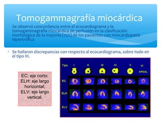∗ Se observó concordancia entre el ecocardiograma y la
tomogammagrafía miocárdica de perfusión en la clasificación
morfológica de la mayoría (75%) de los pacientes con miocardiopatía
hipertrófica
∗ Se hallaron discrepancias con respecto al ecocardiograma, sobre todo en
el tipo III.
Tomogammagrafía miocárdica
EC: eje corto;
ELH: eje largo
horizontal;
ELV: eje largo
vertical.
 