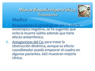 Miocardiopatía hipertrófica:Miocardiopatía hipertrófica:
TratamientoTratamiento
∗ Medico
A. Bloqueadores β adrenérgicos: por su efecto
ionotrópico negativo, se ha sugerido que
evita la muerte súbita además que tiene
efecto antiarrítmico.
B. Antagonistas del Ca: para tratar la
obstrucción dinámica, aunque su efecto
vasodilatador puede empeorar el cuadro en
algunos pacientes. 66% muestran mejoría
clínica.
 