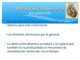 Miocardiopatía hipertrófica:Miocardiopatía hipertrófica:
Marcapasos DDD:
∗ No mas del 10% de los pacientes con MH son
idóneos para este tratamiento
∗ Los síntomas disminuyen por lo general.
∗ La obstrucción dinámica se reduce y se sugiere que
también se va produciendo un mecanismo de
remodelación ventricular con el tiempo.
 