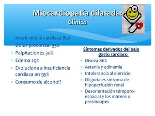 Miocardiopatía dilatada:Miocardiopatía dilatada:
ClínicaClínica
Síntomas derivados del bajoSíntomas derivados del bajo
gasto cardíacogasto cardíaco
∗ Disnea 86%
∗ Astenia y adinamia
∗ Intolerancia al ejercicio
∗ Oliguria es síntoma de
hipoperfusión renal
∗ Desorientación témporo-
espacial y los mareos o
presíncopes
∗ Insuficiencia cardiaca 85%
∗ Dolor precordial 33%
∗ Palpitaciones 30%
∗ Edema 29%
∗ Evoluciona a insuficiencia
cardiaca en 95%
∗ Consumo de alcohol?
 