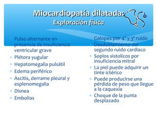 Miocardiopatía dilatada:Miocardiopatía dilatada:
Exploración físicaExploración física
∗ Pulso alternante en
presencia de insuficiencia
ventricular grave
∗ Plétora yugular
∗ Hepatomegalia pulsátil
∗ Edema periférico
∗ Ascitis, derrame pleural y
esplenomegalia
∗ Disnea
∗ Embolias
∗ Galopes por 4º y 3º ruido
∗ Desdoblamiento del
segundo ruido cardiaco
∗ Soplos sistolicos por
insuficiencia mitral
∗ La piel puede adquirir un
tinte ictérico
∗ Puede producirse una
pérdida de peso que llegue
a la caquexia
∗ Choque de la punta
desplazado
 
