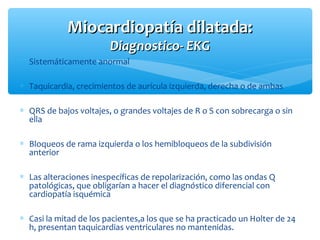 ∗ Sistemáticamente anormal
∗ Taquicardia, crecimientos de aurícula izquierda, derecha o de ambas
∗ QRS de bajos voltajes, o grandes voltajes de R o S con sobrecarga o sin
ella
∗ Bloqueos de rama izquierda o los hemibloqueos de la subdivisión
anterior
∗ Las alteraciones inespecíficas de repolarización, como las ondas Q
patológicas, que obligarían a hacer el diagnóstico diferencial con
cardiopatía isquémica
∗ Casi la mitad de los pacientes,a los que se ha practicado un Holter de 24
h, presentan taquicardias ventriculares no mantenidas.
Miocardiopatía dilatada:Miocardiopatía dilatada:
Diagnostico- EKGDiagnostico- EKG
 