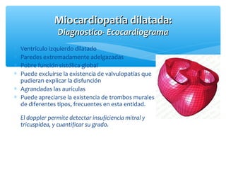 Miocardiopatía dilatada:Miocardiopatía dilatada:
Diagnostico- EcocardiogramaDiagnostico- Ecocardiograma
∗ Ventrículo izquierdo dilatado
∗ Paredes extremadamente adelgazadas
∗ Pobre función sistólica global
∗ Puede excluirse la existencia de valvulopatías que
pudieran explicar la disfunción
∗ Agrandadas las aurículas
∗ Puede apreciarse la existencia de trombos murales
de diferentes tipos, frecuentes en esta entidad.
El doppler permite detectar insuficiencia mitral y
tricuspídea, y cuantificar su grado.
 