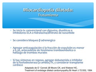 ∗ Se inicia tx convencional con digoxina, diuréticos e
inhibidores ECA o hidralazina/dinitrato de isosorbide
∗ Se considera bloqueo β adrenergico
∗ Agregar anticoagulación si la fracción de expulsión es menor
a 0.30, antecedente de fenómeno tromboembolico o
hallazgo de trombos murales
∗ Si hay síntomas en reposo, agregar dobutamida o inhibidor
de la fosfodiesterasa (o ambos) IV, y considerar transplante
cardiaco
Miocardiopatía dilatada:Miocardiopatía dilatada:
TratamientoTratamiento
Adaptado de O´ Connel JB Moore CK, and Waterer HC,
Treatment of endstage dilated cardiomyopathy Br Heart J 72:S52, 1994
 