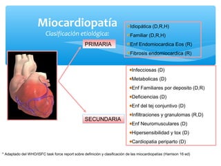 Miocardiopatía
Clasificación etiológica:
PRIMARIA
SECUNDARIA
* Adaptado del WHO/ISFC task force report sobre definición y clasificación de las miocardiopatías (Harrison 16 ed)
Idiopática (D,R,H)
Familiar (D,R,H)
Enf Endomiocardica Eos (R)
Fibrosis endomiocardica (R)
Infecciosas (D)
Metabolicas (D)
Enf Familiares por deposito (D,R)
Deficiencias (D)
Enf del tej conjuntivo (D)
Infiltraciones y granulomas (R,D)
Enf Neuromusculares (D)
Hipersensibilidad y tox (D)
Cardiopatia periparto (D)
 