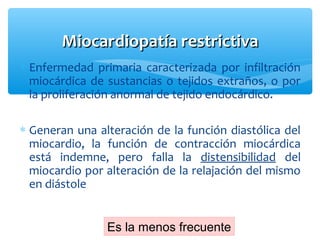 ∗ Enfermedad primaria caracterizada por infiltración
miocárdica de sustancias o tejidos extraños, o por
la proliferación anormal de tejido endocárdico.
∗ Generan una alteración de la función diastólica del
miocardio, la función de contracción miocárdica
está indemne, pero falla la distensibilidad del
miocardio por alteración de la relajación del mismo
en diástole
Miocardiopatía restrictivaMiocardiopatía restrictiva
Es la menos frecuente
 