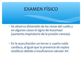 ∗ Se observa distensión de las venas del cuello y
en algunos casos el signo de Kussmaul
(aumento inspiratorio de la presión venosa).
∗ En la auscultación: un tercer o cuarto ruido
cardíaco, al igual que la presencia de soplos
sistólicos debido a insuficiencia valvular AV.
EXAMEN FÍSICO
 