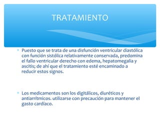 ∗ Puesto que se trata de una disfunción ventricular diastólica
con función sistólica relativamente conservada, predomina
el fallo ventricular derecho con edema, hepatomegalia y
ascitis; de ahí que el tratamiento esté encaminado a
reducir estos signos.
∗ Los medicamentos son los digitálicos, diuréticos y
antiarrítmicos. utilizarse con precaución para mantener el
gasto cardíaco.
TRATAMIENTO
 