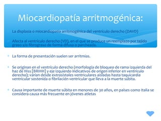 ∗ La displasia o miocardiopatía arritmogénica del ventrículo derecho (DAVD)
∗ Afecta al ventrículo derecho (VD), en el que se produce un reemplazo por tejido
graso y/o fibrograso de forma difusa o parcheada.
∗ La forma de presentación suelen ser arritmias.
∗ Se originan en el ventrículo derecho (morfología de bloqueo de rama izquierda del
haz de Hiss [BRIHH] y eje izquierdo indicativos de origen inferior en ventrículo
derecho); varían desde extrasístoles ventriculares aisladas hasta taquicardia
ventricular sostenida o fibrilación ventricular que lleva a la muerte súbita.
∗ Causa importante de muerte súbita en menores de 30 años, en países como Italia se
considera causa más frecuente en jóvenes atletas
Miocardiopatía arritmogénica:
 
