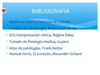 ∗ Medicina Interna, Harrison 16ª Edición
∗ Tratado de cardiología, Braunwald 5ta ed.
∗ ECG interpretación clínica, Regina Daley
∗ Tratado de fisiología medica, Guyton
∗ Atlas de patologías, Frank Netter
∗ Manual Hurst, El Corazón, Alexander Schlant
BIBLIOGRAFIA
 