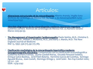 ∗ Alteraciones estructurales de las miocardiopatíasAlteraciones estructurales de las miocardiopatías Alberto Aranda, Virgilia Soto
Archivos de cardiología de México Vol. 74, Supl. 2, 60 Aniversario/Abril-Junio
2004:S334-S337
∗ Abordaje diagnóstico de las miocardiopatías mediante resonancia magnéticaAbordaje diagnóstico de las miocardiopatías mediante resonancia magnética Agustín
Gutiérrez Zamora Archivos de cardiología de Mexico Vol. 75 Número 1/Enero-
Marzo 2005:90-95
∗ The Management of Hypertrophic CardiomyopathyThe Management of Hypertrophic Cardiomyopathy Paolo Spirito, M.D., Christine E.
Seidman, M.D., William J. McKenna, M.D., and Barry J. Maron, M.D. The New
England Journal of Medicine
Mar 13, 1997; 336 (11), pp 775-785
∗ Clasificación morfológica de la miocardiopatía hipertrófica medianteClasificación morfológica de la miocardiopatía hipertrófica mediante
tomogammagrafía miocárdicatomogammagrafía miocárdica.. Comparación con la clasificación ecocardiográfica
Guillermo Romero-Farinaa, Jaume Candell-Rieraa, Osvaldo Pereztol-Valdésa,
Enrique Galve-Basilioa, Jordi Palet-Balarta, Herminio García del Castilloa, Santiago
Aguadé-Bruixa, Joan Castell, Domingo Ortega y Jordi Soler. Rev Esp Cardiol 2000;
53: 511 - 516
ISSN : 1579-2242
Artículos:
 