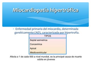 ∗ Enfermedad primaria del miocardio, determinada
genéticamente (AD), caracterizada por hipertrofia.
Miocardiopatía hipertróficaMiocardiopatía hipertrófica
TIPOS
Septal asimetrica
Concentrica
Apical
Medioventricular
Afecta a 1 de cada 500 a nivel mundial, es la principal causa de muerte
súbita en jóvenes
 