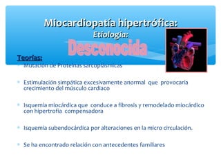 Teorías:Teorías:
∗ Mutación de Proteínas sarcoplásmicas
∗ Estimulación simpática excesivamente anormal que provocaría
crecimiento del músculo cardiaco
∗ Isquemia miocárdica que conduce a fibrosis y remodelado miocárdico
con hipertrofia compensadora
∗ Isquemia subendocárdica por alteraciones en la micro circulación.
∗ Se ha encontrado relación con antecedentes familiares
Miocardiopatía hipertrófica:Miocardiopatía hipertrófica:
Etiología:Etiología:
 
