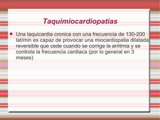 Taquimiocardiopatias
 Una taquicardia cronica con una frecuencia de 130-200
lat/min es capaz de provocar una miocardiopatia dilatada
reversible que cede cuando se corrige la arritmia y se
controla la frecuencia cardiaca (por lo general en 3
meses)
 