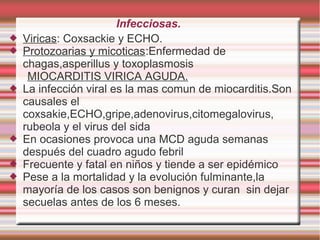 Infecciosas.
 Viricas: Coxsackie y ECHO.
 Protozoarias y micoticas:Enfermedad de
chagas,asperillus y toxoplasmosis
MIOCARDITIS VIRICA AGUDA.
 La infección viral es la mas comun de miocarditis.Son
causales el
coxsakie,ECHO,gripe,adenovirus,citomegalovirus,
rubeola y el virus del sida
 En ocasiones provoca una MCD aguda semanas
después del cuadro agudo febril
 Frecuente y fatal en niños y tiende a ser epidémico
 Pese a la mortalidad y la evolución fulminante,la
mayoría de los casos son benignos y curan sin dejar
secuelas antes de los 6 meses.
 