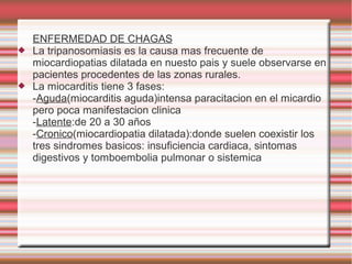 ENFERMEDAD DE CHAGAS
 La tripanosomiasis es la causa mas frecuente de
miocardiopatias dilatada en nuesto pais y suele observarse en
pacientes procedentes de las zonas rurales.
 La miocarditis tiene 3 fases:
-Aguda(miocarditis aguda)intensa paracitacion en el micardio
pero poca manifestacion clinica
-Latente:de 20 a 30 años
-Cronico(miocardiopatia dilatada):donde suelen coexistir los
tres sindromes basicos: insuficiencia cardiaca, sintomas
digestivos y tomboembolia pulmonar o sistemica
 
