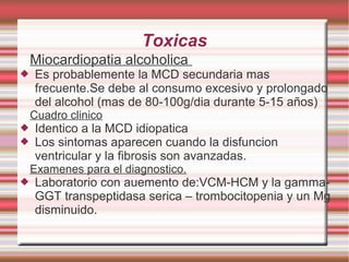 Toxicas
Miocardiopatia alcoholica
 Es probablemente la MCD secundaria mas
frecuente.Se debe al consumo excesivo y prolongado
del alcohol (mas de 80-100g/dia durante 5-15 años)
Cuadro clinico
 Identico a la MCD idiopatica
 Los sintomas aparecen cuando la disfuncion
ventricular y la fibrosis son avanzadas.
Examenes para el diagnostico.
 Laboratorio con auemento de:VCM-HCM y la gamma-
GGT transpeptidasa serica – trombocitopenia y un Mg
disminuido.
 