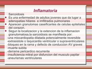 Inflamatoria
Sarcoidosis
 Es una enfermedad de adultos jovenes que da lugar a
adenopatias hiliares e imfiltrados pulmonares
 Aparecen granulomas caseificantes de celulas epiteliales
del corazon.
 Segun la localizacion y la extencion de la inflamacion
granulomatosa,la sarcoidosis se manifiesta por:
-una miocardiopatia dilatada potencialmente reversible
-extrasistole o taquicardia ventricular o supraventriculares
-bloqueo en la rama y defecto de conduccion AV graves
-muerte subita
-derrame pericardico recurrente
-insuficiencia mitral por disfuncion del musculo papilar
-aneurismas ventriculares
 