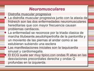 Neuromusculares
Distrofia muscular progresiva
 La distrofia muscular progresiva junto con la ataxia de
fridreich son las dos enfermedades neuromusculares
hereditarias que con mayor frecuencia causan
problemas cardiacos.
 La enfermedad se reconoce por la triada clasica de
marcha titubeante,seudohipertrofia de la pantorrilla y
un moviento de las piernas al andar como si se
estubieran subiendo una esclera
 Las manifestaciones iniciales son la taquicardia
sinusal y cardiomegalia.
 El ECG suele ser muy tipico,con ondas R altas en las
desviaciones precordiales derecha y ondas Q
profundas en la izquierda.
 
