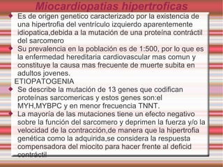 Miocardiopatias hipertroficas
 Es de origen genetico caracterizado por la existencia de
una hipertrofia del ventrículo izquierdo aparentemente
idiopatica,debida a la mutación de una proteína contráctil
del sarcomero
 Su prevalencia en la población es de 1:500, por lo que es
la enfermedad hereditaria cardiovascular mas comun y
constituye la causa mas frecuente de muerte subita en
adultos jovenes.
ETIOPATOGENIA
 Se describe la mutación de 13 genes que codifican
proteínas sarcomericas y estos genes son:el
MYH,MYBPC y en menor frecuencia TNNT.
 La mayoría de las mutaciones tiene un efecto negativo
sobre la función del sarcomero y deprimen la fuerza y/o la
velocidad de la contracción,de manera que la hipertrofia
genética como la adquirida,se considera la respuesta
compensadora del miocito para hacer frente al deficid
contráctil
 