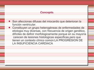 Concepto.
 Son afeccionas difusas del miocardio que deterioran la
función ventricular.
 Constituyen un grupo heterogéneas de enfermedades de
etiologia muy diversas, con frecuencia de origen genético,
difíciles de definir morfologicamente porque en su mayoría
carecen de lesiones histologicas especificas,pero que
tienen un contexto clínico común:LA PROGRESION DE
LA INSUFICIENCIA CARDIACA
 