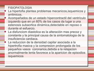 FISIOPATOLOGIA
 La hipertofia plantea problemas mecanicos,isquemicos y
arritmicos.
 Acompañados de un estado hipercontractil del ventrículo
izquierdo que en un 60% de los casos da lugar a una
estenosis subaortica dinámica,detectable en reposo o
durante el esfuerzo.
 La disfunciom diastolica es la alteración mas precoz y
constante y la principal causa de la sintomatologia de la
insuficiencia cardiaca.
 La reduccion de la densidad capilar asociada a la
hipertrofia masiva y la compresion prolongada de los
pequeños vasos coronarios,debida a la relajacion
anormalmente lenta favorece a la aparicion de episodios
isquemicos
 