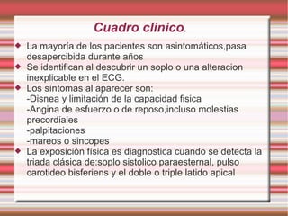 Cuadro clinico.
 La mayoría de los pacientes son asintomáticos,pasa
desapercibida durante años
 Se identifican al descubrir un soplo o una alteracion
inexplicable en el ECG.
 Los síntomas al aparecer son:
-Disnea y limitación de la capacidad fisica
-Angina de esfuerzo o de reposo,incluso molestias
precordiales
-palpitaciones
-mareos o sincopes
 La exposición física es diagnostica cuando se detecta la
triada clásica de:soplo sistolico paraesternal, pulso
carotideo bisferiens y el doble o triple latido apical
 