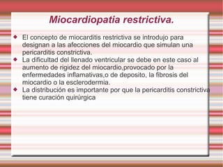 Miocardiopatia restrictiva.
 El concepto de miocarditis restrictiva se introdujo para
designan a las afecciones del miocardio que simulan una
pericarditis constrictiva.
 La dificultad del llenado ventricular se debe en este caso al
aumento de rigidez del miocardio,provocado por la
enfermedades inflamativas,o de deposito, la fibrosis del
miocardio o la esclerodermia.
 La distribución es importante por que la pericarditis constrictiva
tiene curación quirúrgica
 