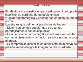 Cuadro clinico.
 Es idéntico a la consticcion pericardica dominado por la
insuficiencia cardíaca derecha(distencion
yugular,hepatomegalia y edema) con corazón de tamaño
normal.
 Los signos que definen al patrón restrictivo son:
- Distencion venosa yugular que se asentua
paradojicamente con la inspiración.
- La ausencia de cardiomegalia,el volumen ventricular
normal o disminuido y la función sistolica normal o poco
alterada.
- El compromiso diastolico se manifiesta en la curva de
presión ventricular por la imagen de raíz cuadrada.
 