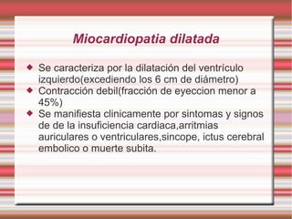 Miocardiopatia dilatada
 Se caracteriza por la dilatación del ventrículo
izquierdo(excediendo los 6 cm de diámetro)
 Contracción debil(fracción de eyeccion menor a
45%)
 Se manifiesta clinicamente por sintomas y signos
de de la insuficiencia cardiaca,arritmias
auriculares o ventriculares,sincope, ictus cerebral
embolico o muerte subita.
 